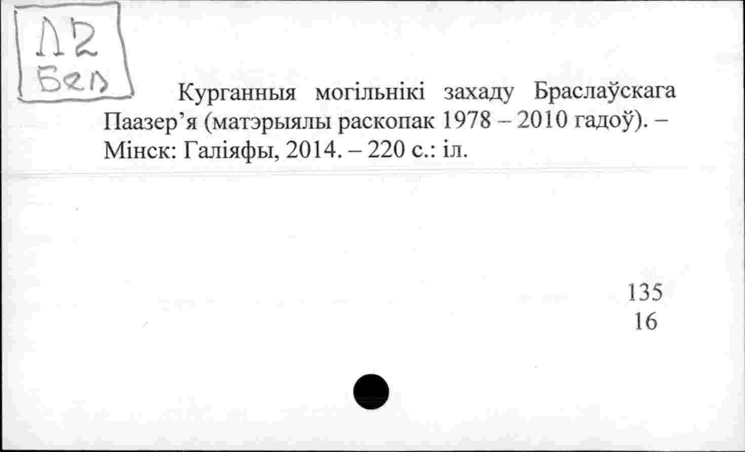 ﻿L_J Курганныя могільнікі захаду Браслаускага Паазер’я (матэрыялы раскопак 1978-2010 гадоу). -Мінск: Галіяфьі, 2014. - 220 с.: іл.
135
16